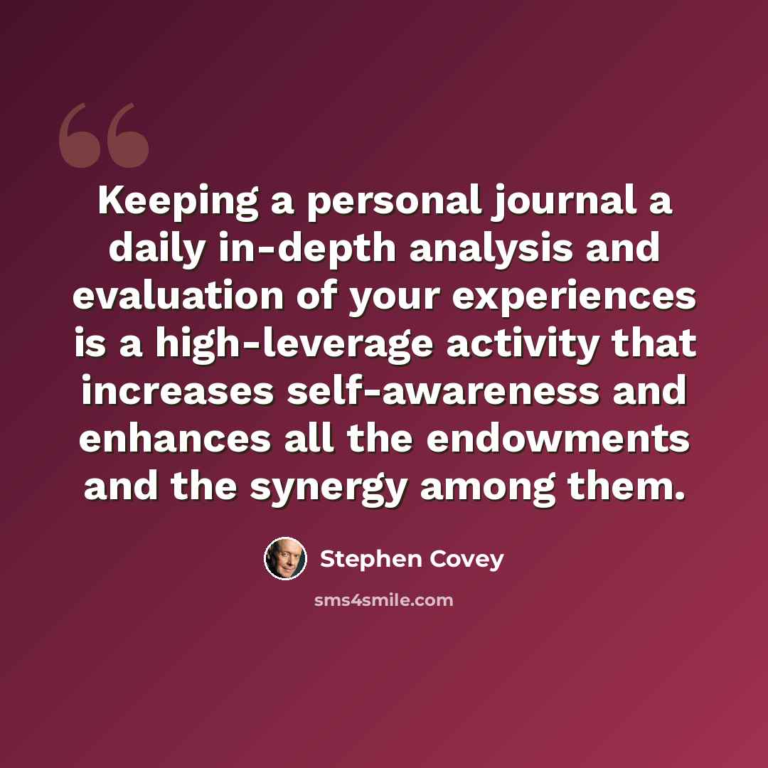 “Keeping a personal journal a daily in-depth analysis and evaluation of your experiences is a high-leverage activity that increases self-awareness and enhances all the endowments and the synergy among them.” quote by Stephen Covey