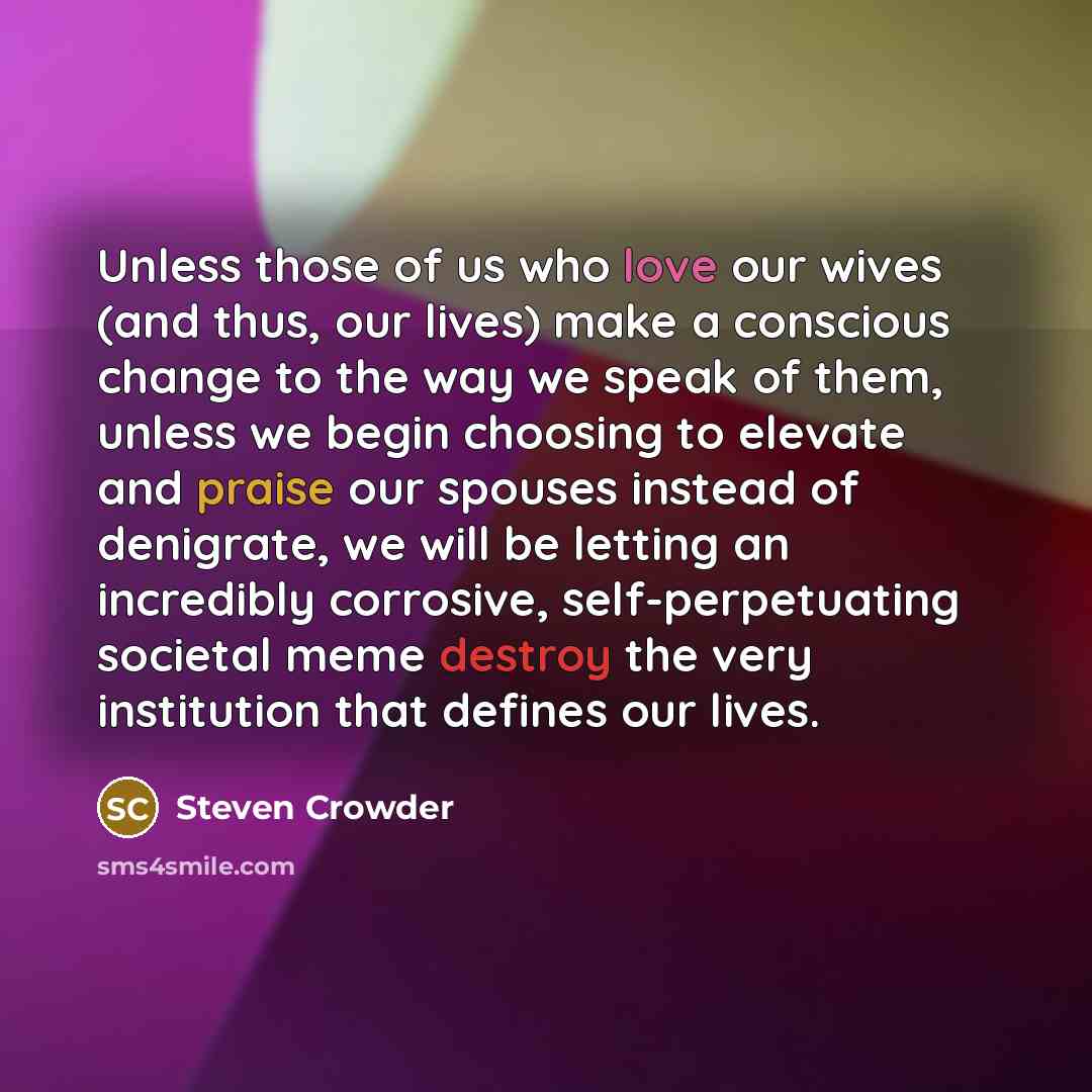“Unless those of us who love our wives (and thus, our lives) make a conscious change to the way we speak of them, unless we begin choosing to elevate and praise our spouses instead of denigrate, we will be letting an incredibly corrosive, self-perpetuating societal meme destroy the very institution…” quote by Steven Crowder