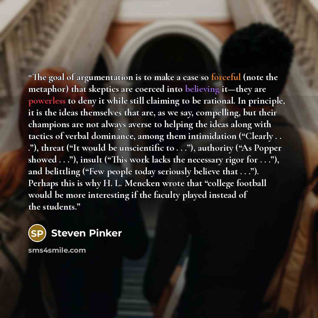 “The goal of argumentation is to make a case so forceful (note the metaphor) that skeptics are coerced into believing it—they are powerless to deny it while still claiming to be rational. In principle, it is the ideas themselves that are, as we say, compelling, but their champions are not always…” quote by Steven Pinker