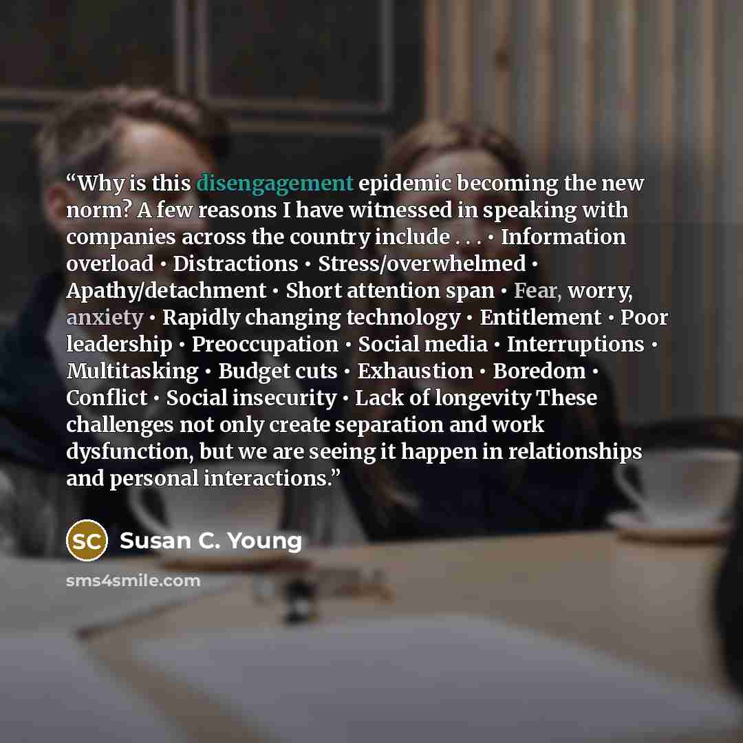 “Why is this disengagement epidemic becoming the new norm? A few reasons I have witnessed in speaking with companies across the country include . . . • Information overload • Distractions • Stress/overwhelmed • Apathy/detachment • Short attention span • Fear, worry, anxiety • Rapidly changing…” quote by Susan C. Young