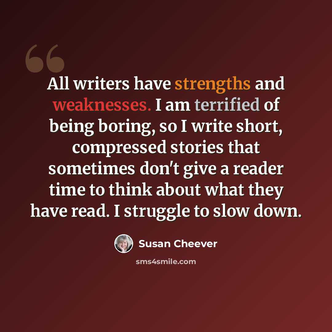“All writers have strengths and weaknesses. I am terrified of being boring, so I write short, compressed stories that sometimes don't give a reader time to think about what they have read. I struggle to slow down.” quote by Susan Cheever