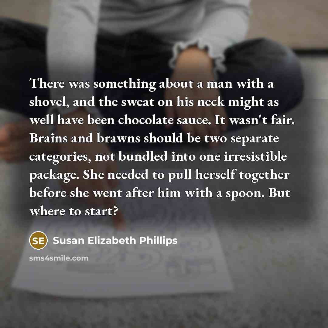 “There was something about a man with a shovel, and the sweat on his neck might as well have been chocolate sauce. It wasn't fair. Brains and brawns should be two separate categories, not bundled into one irresistible package. She needed to pull herself together before she went after him with a…” quote by Susan Elizabeth Phillips