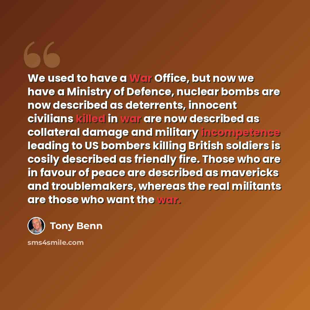 “We used to have a War Office, but now we have a Ministry of Defence, nuclear bombs are now described as deterrents, innocent civilians killed in war are now described as collateral damage and military incompetence leading to US bombers killing British soldiers is cosily described as friendly fire…” quote by Tony Benn