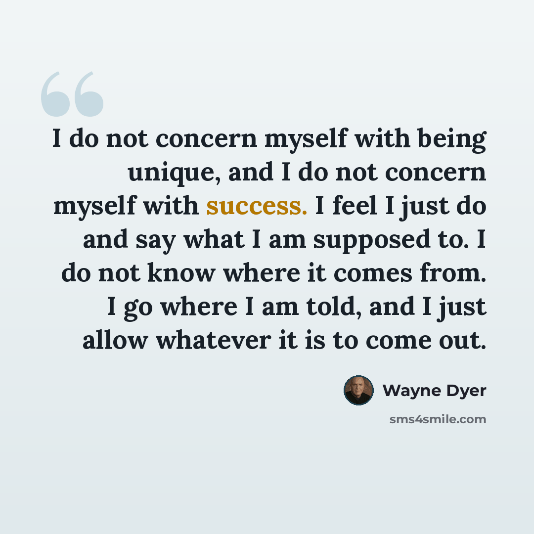“I do not concern myself with being unique, and I do not concern myself with success. I feel I just do and say what I am supposed to. I do not know where it comes from. I go where I am told, and I just allow whatever it is to come out.” quote by Wayne Dyer