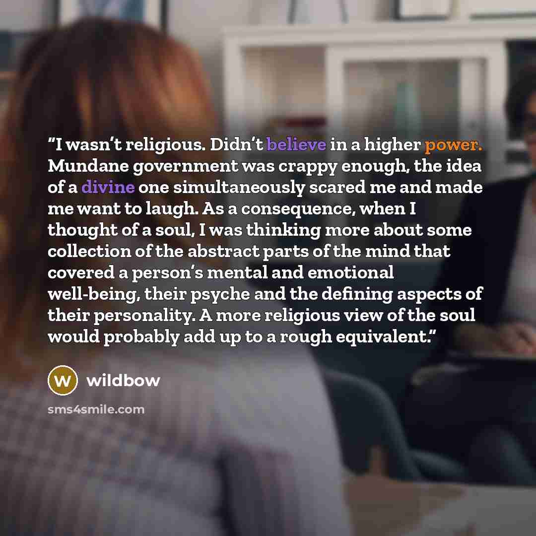 “I wasn’t religious. Didn’t believe in a higher power. Mundane government was crappy enough, the idea of a divine one simultaneously scared me and made me want to laugh. As a consequence, when I thought of a soul, I was thinking more about some collection of the abstract parts of the mind that…” quote by wildbow