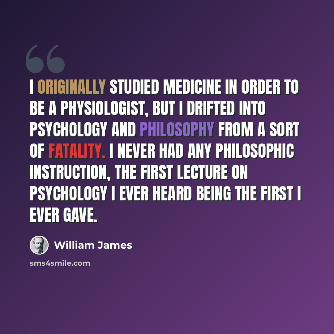 “I originally studied medicine in order to be a physiologist, but I drifted into psychology and philosophy from a sort of fatality. I never had any philosophic instruction, the first lecture on psychology I ever heard being the first I ever gave.” quote by William James