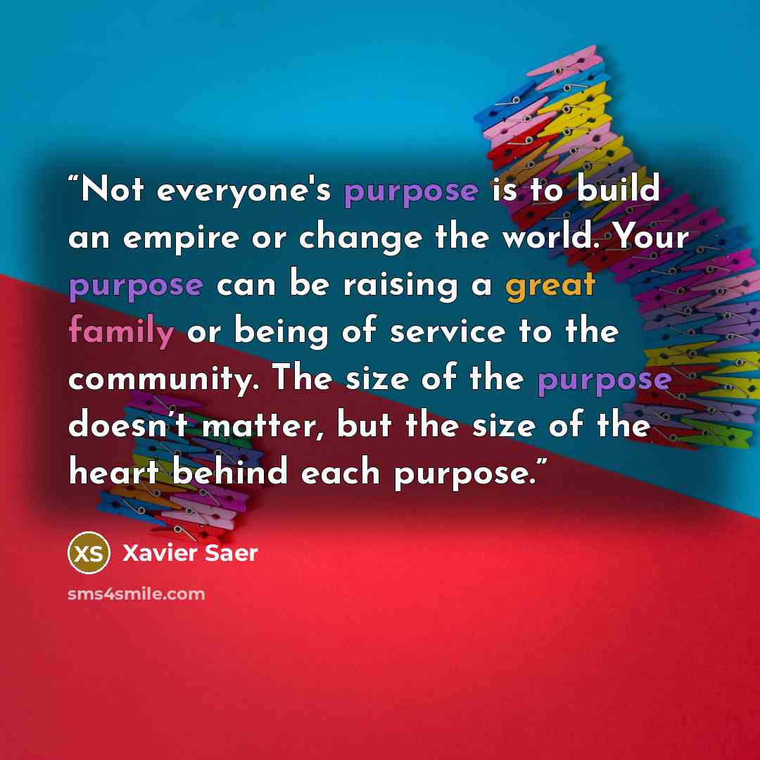 “Not everyone's purpose is to build an empire or change the world. Your purpose can be raising a great family or being of service to the community. The size of the purpose doesn’t matter, but the size of the heart behind each purpose.” quote by Xavier Saer