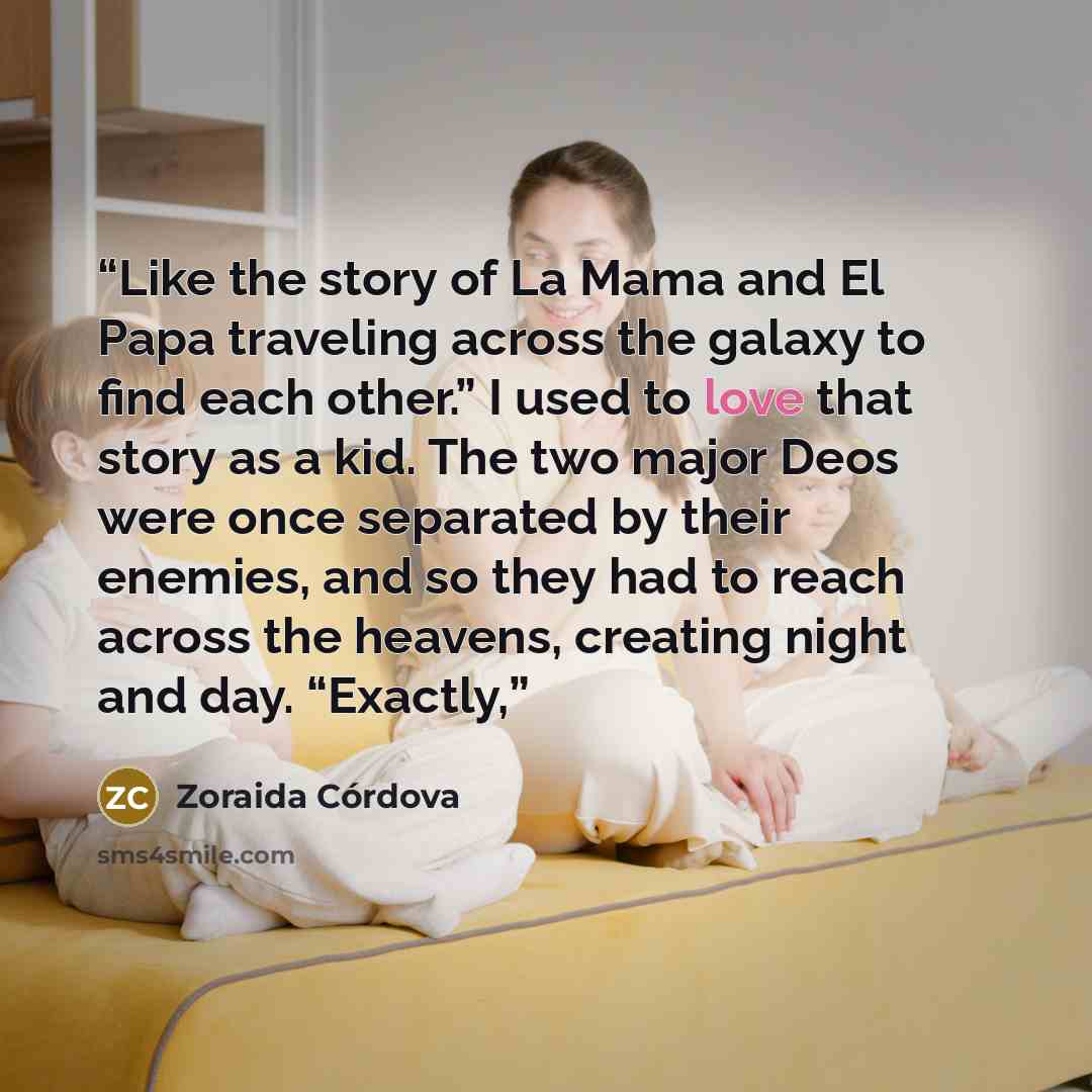 “Like the story of La Mama and El Papa traveling across the galaxy to find each other.” I used to love that story as a kid. The two major Deos were once separated by their enemies, and so they had to reach across the heavens, creating night and day. “Exactly,” quote by Zoraida Córdova