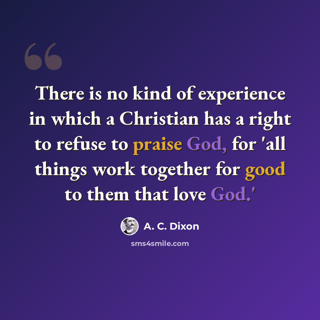“There is no kind of experience in which a Christian has a right to refuse to praise God, for 'all things work together for good to them that love God.'” quote by A. C. Dixon
