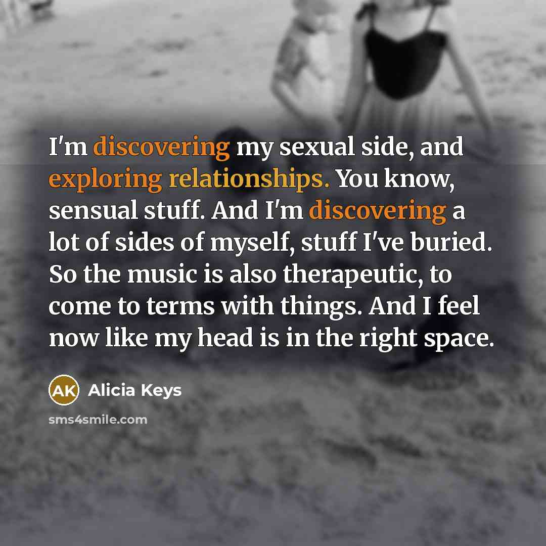 “I'm discovering my sexual side, and exploring relationships. You know, sensual stuff. And I'm discovering a lot of sides of myself, stuff I've buried. So the music is also therapeutic, to come to terms with things. And I feel now like my head is in the right space.” quote by Alicia Keys