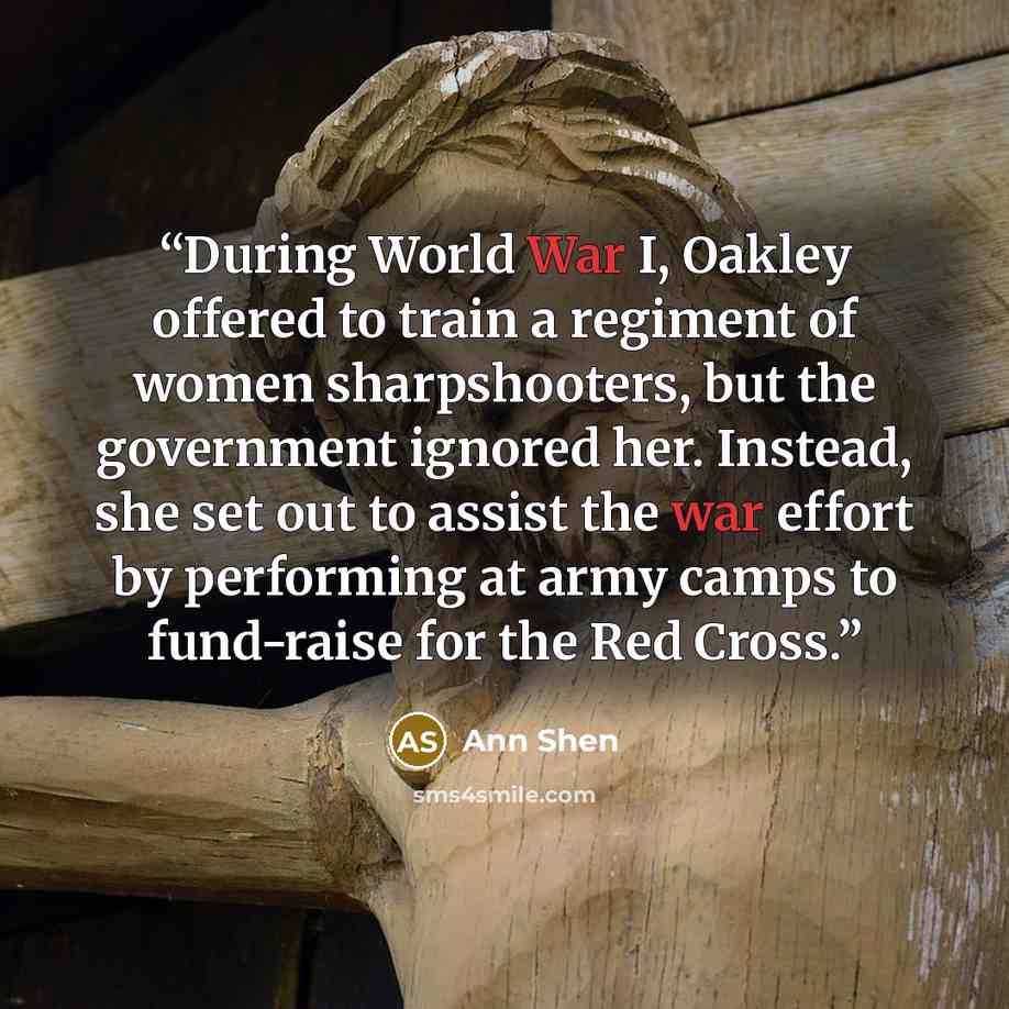 “During World War I, Oakley offered to train a regiment of women sharpshooters, but the government ignored her. Instead, she set out to assist the war effort by performing at army camps to fund-raise for the Red Cross.” quote by Ann Shen