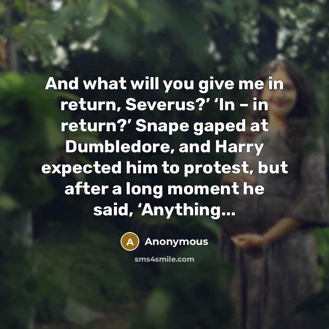 “And what will you give me in return, Severus?’ ‘In – in return?’ Snape gaped at Dumbledore, and Harry expected him to protest, but after a long moment he said, ‘Anything...” quote by Anonymous