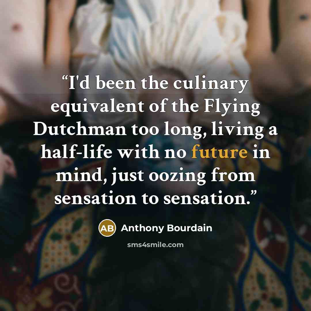 “I'd been the culinary equivalent of the Flying Dutchman too long, living a half-life with no future in mind, just oozing from sensation to sensation.” quote by Anthony Bourdain