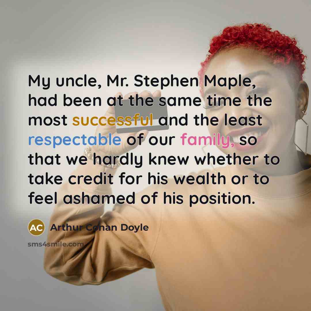 “My uncle, Mr. Stephen Maple, had been at the same time the most successful and the least respectable of our family, so that we hardly knew whether to take credit for his wealth or to feel ashamed of his position.” quote by Arthur Conan Doyle