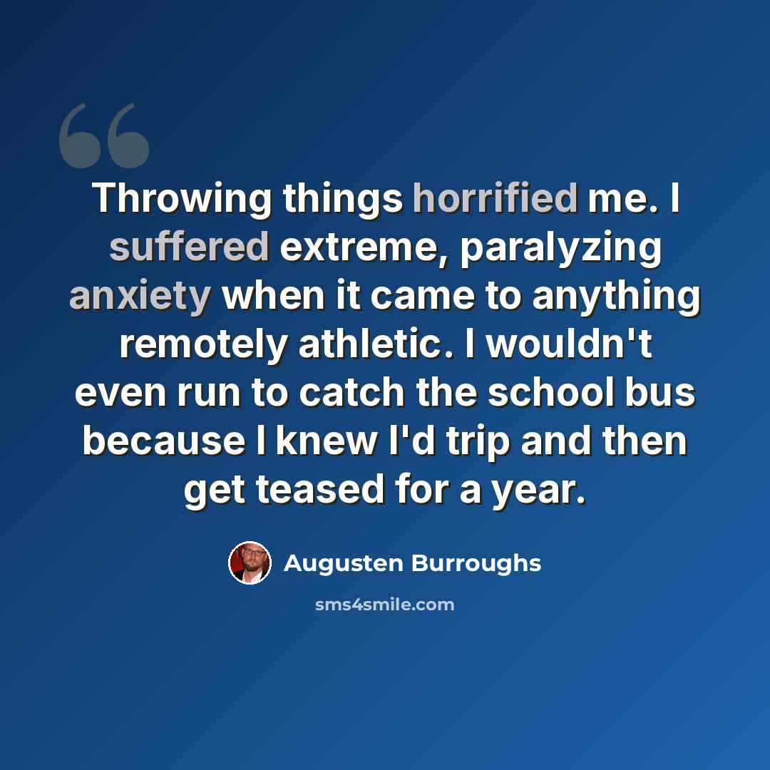 “Throwing things horrified me. I suffered extreme, paralyzing anxiety when it came to anything remotely athletic. I wouldn't even run to catch the school bus because I knew I'd trip and then get teased for a year.” quote by Augusten Burroughs