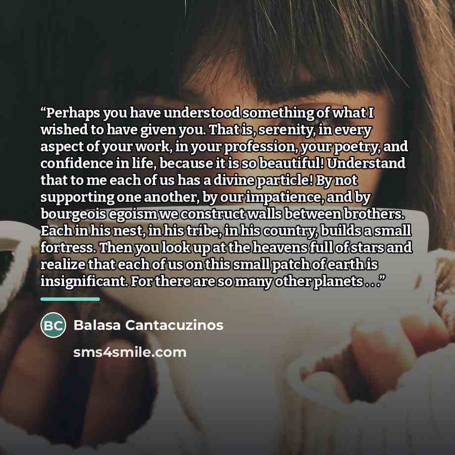 “Perhaps you have understood something of what I wished to have given you. That is, serenity, in every aspect of your work, in your profession, your poetry, and confidence in life, because it is so beautiful! Understand that to me each of us has a divine particle! By not supporting one another, by…” quote by Balasa Cantacuzinos