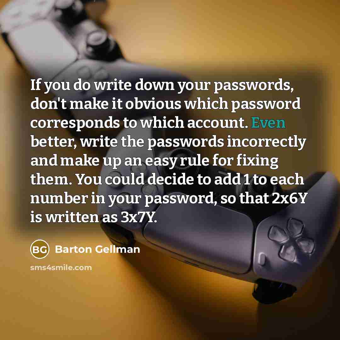 “If you do write down your passwords, don't make it obvious which password corresponds to which account. Even better, write the passwords incorrectly and make up an easy rule for fixing them. You could decide to add 1 to each number in your password, so that 2x6Y is written as 3x7Y.” quote by Barton Gellman