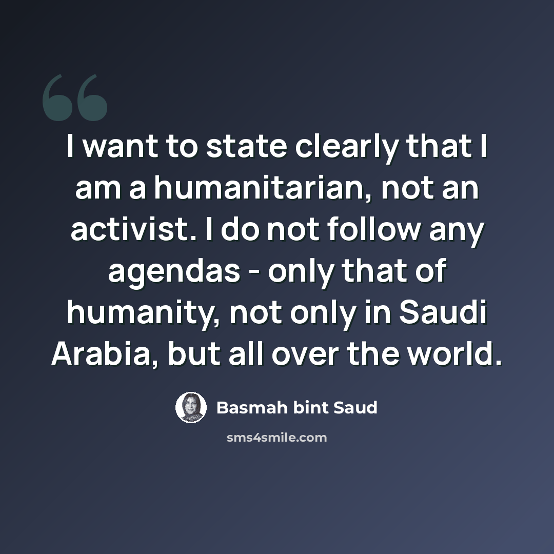 “I want to state clearly that I am a humanitarian, not an activist. I do not follow any agendas - only that of humanity, not only in Saudi Arabia, but all over the world.” quote by Basmah bint Saud