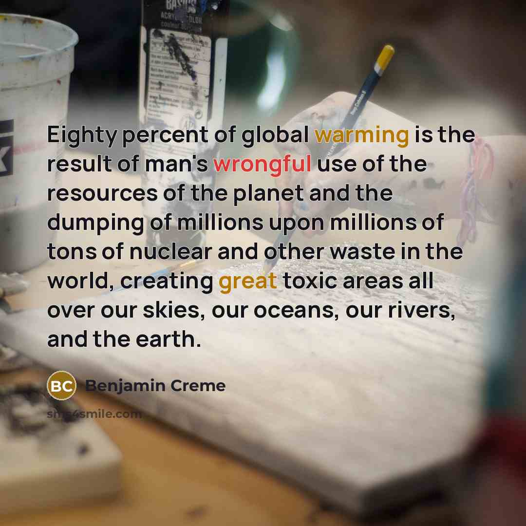 “Eighty percent of global warming is the result of man's wrongful use of the resources of the planet and the dumping of millions upon millions of tons of nuclear and other waste in the world, creating great toxic areas all over our skies, our oceans, our rivers, and the earth.” quote by Benjamin Creme