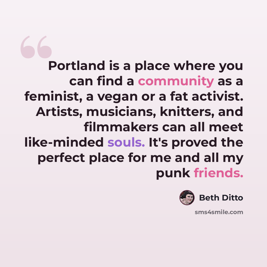 “Portland is a place where you can find a community as a feminist, a vegan or a fat activist. Artists, musicians, knitters, and filmmakers can all meet like-minded souls. It's proved the perfect place for me and all my punk friends.” quote by Beth Ditto