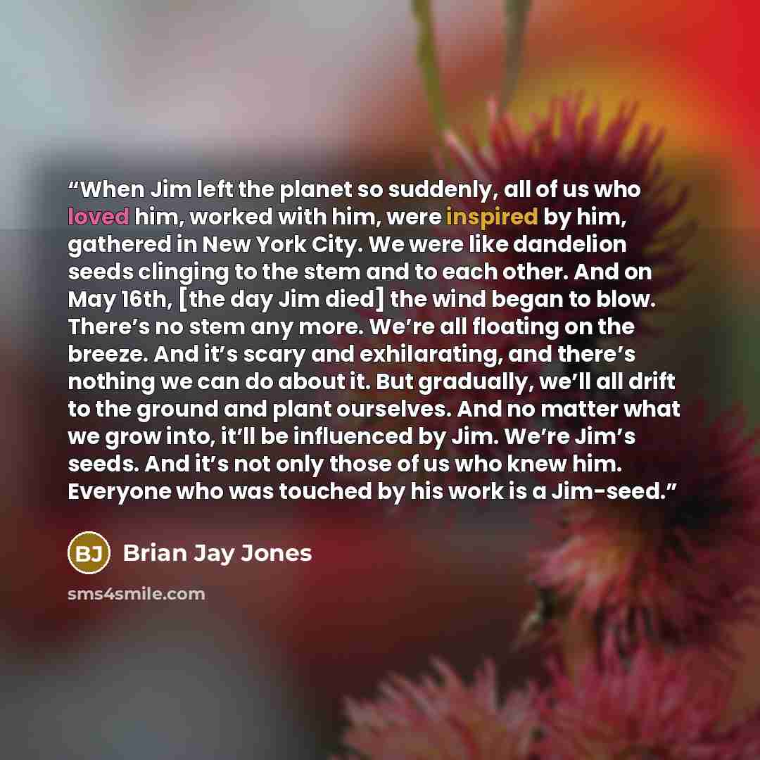 “When Jim left the planet so suddenly, all of us who loved him, worked with him, were inspired by him, gathered in New York City. We were like dandelion seeds clinging to the stem and to each other. And on May 16th, [the day Jim died] the wind began to blow. There’s no stem any more. We’re all…” quote by Brian Jay Jones