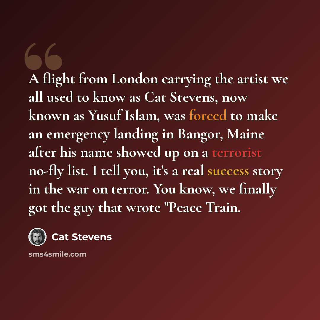 “A flight from London carrying the artist we all used to know as Cat Stevens, now known as Yusuf Islam, was forced to make an emergency landing in Bangor, Maine after his name showed up on a terrorist no-fly list. I tell you, it's a real success story in the war on terror. You know, we finally got…” quote by Cat Stevens