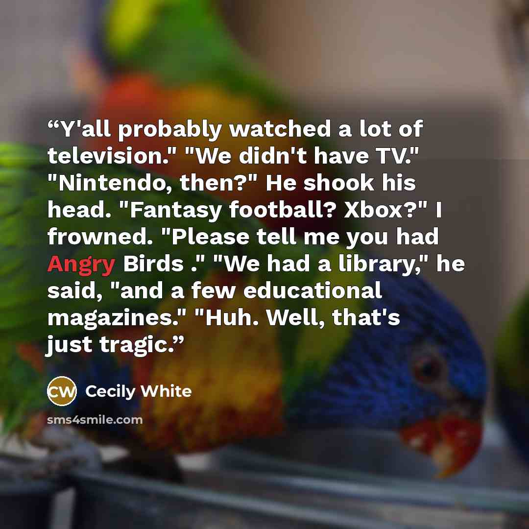 “Y'all probably watched a lot of television." "We didn't have TV." "Nintendo, then?" He shook his head. "Fantasy football? Xbox?" I frowned. "Please tell me you had Angry Birds ." "We had a library," he said, "and a few educational magazines." "Huh. Well, that's just tragic.” quote by Cecily White