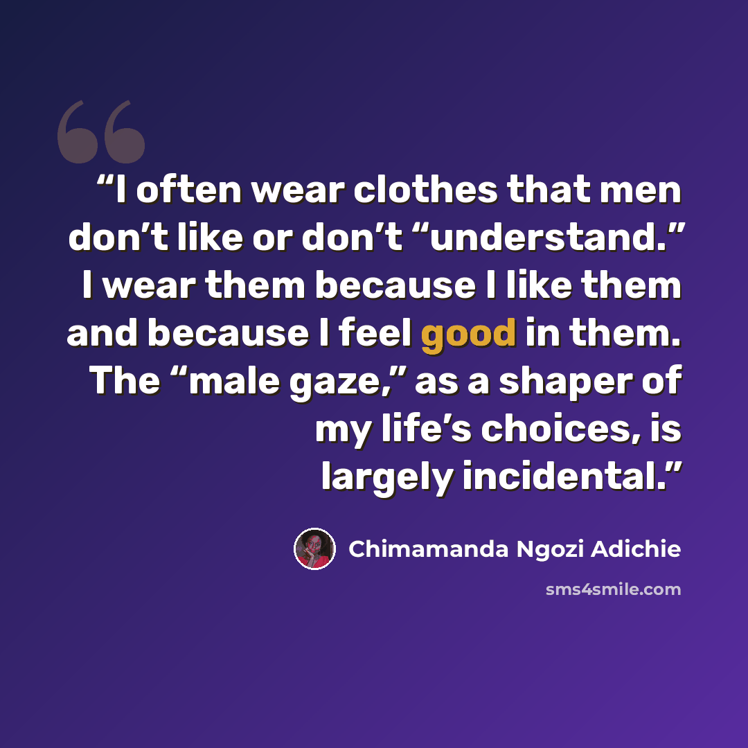 “I often wear clothes that men don’t like or don’t “understand.” I wear them because I like them and because I feel good in them. The “male gaze,” as a shaper of my life’s choices, is largely incidental.” quote by Chimamanda Ngozi Adichie