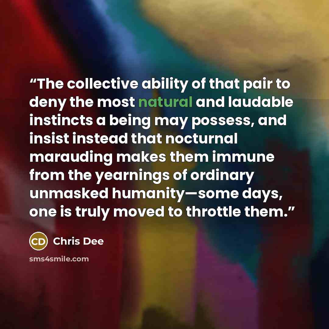 “The collective ability of that pair to deny the most natural and laudable instincts a being may possess, and insist instead that nocturnal marauding makes them immune from the yearnings of ordinary unmasked humanity—some days, one is truly moved to throttle them.” quote by Chris Dee