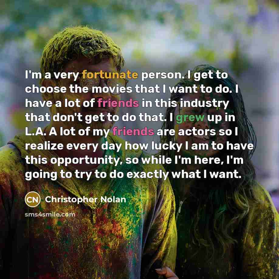 “I'm a very fortunate person. I get to choose the movies that I want to do. I have a lot of friends in this industry that don't get to do that. I grew up in L.A. A lot of my friends are actors so I realize every day how lucky I am to have this opportunity, so while I'm here, I'm going to try to do…” quote by Christopher Nolan