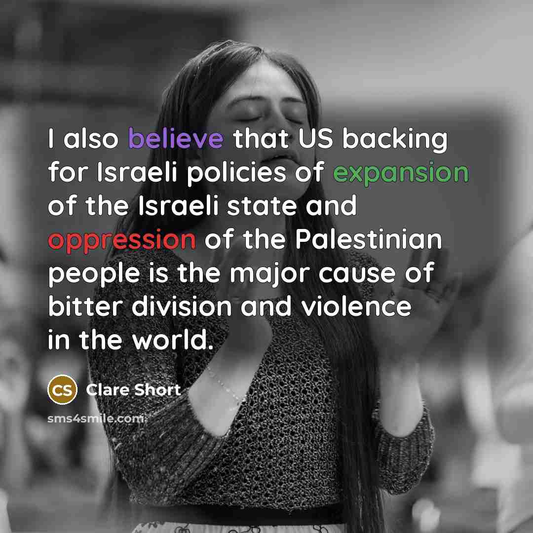 “I also believe that US backing for Israeli policies of expansion of the Israeli state and oppression of the Palestinian people is the major cause of bitter division and violence in the world.” quote by Clare Short