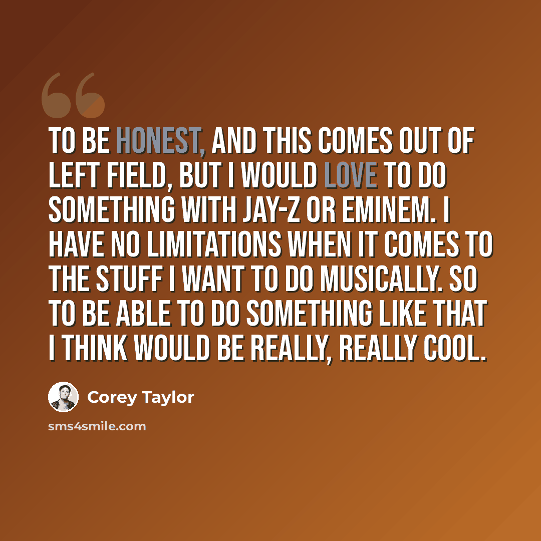 “To be honest, and this comes out of left field, but I would love to do something with Jay-Z or Eminem. I have no limitations when it comes to the stuff I want to do musically. So to be able to do something like that I think would be really, really cool.” quote by Corey Taylor