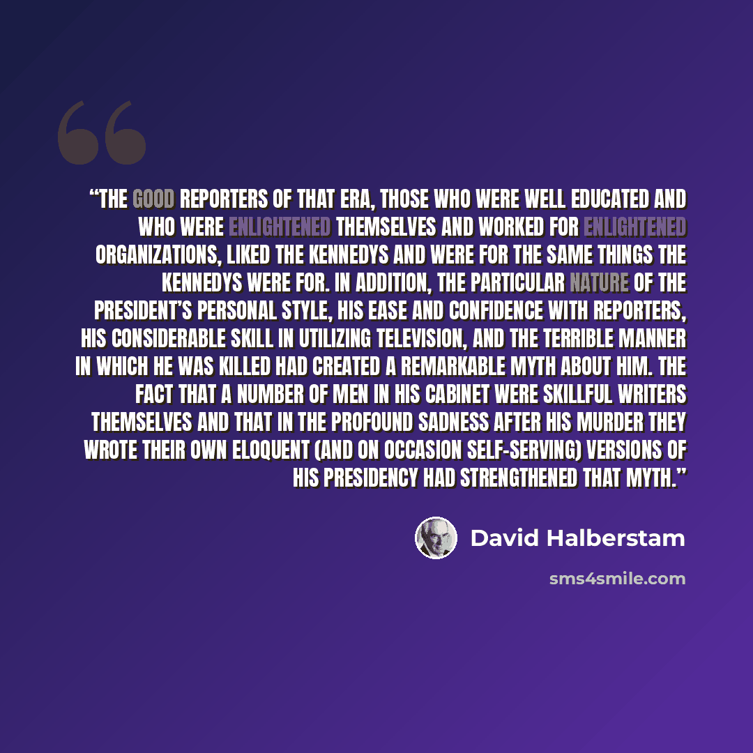 “The good reporters of that era, those who were well educated and who were enlightened themselves and worked for enlightened organizations, liked the Kennedys and were for the same things the Kennedys were for. In addition, the particular nature of the President’s personal style, his ease and…” quote by David Halberstam