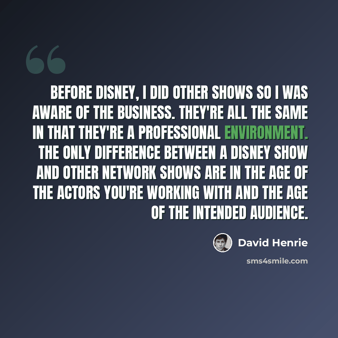 “Before Disney, I did other shows so I was aware of the business. They're all the same in that they're a professional environment. The only difference between a Disney show and other network shows are in the age of the actors you're working with and the age of the intended audience.” quote by David Henrie