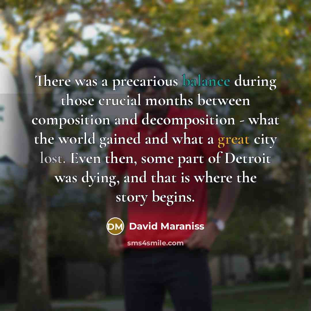 “There was a precarious balance during those crucial months between composition and decomposition - what the world gained and what a great city lost. Even then, some part of Detroit was dying, and that is where the story begins.” quote by David Maraniss