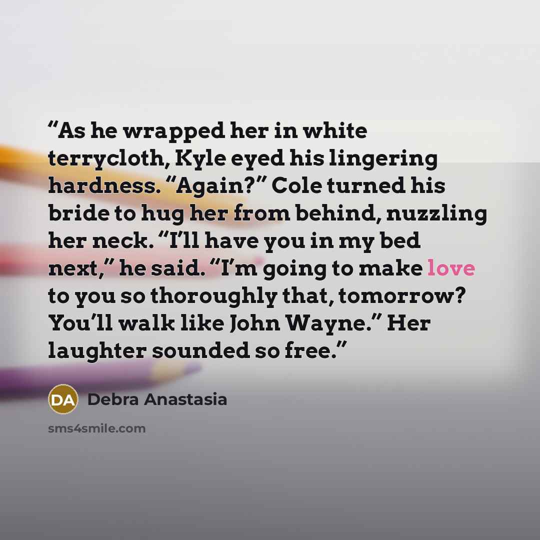 “As he wrapped her in white terrycloth, Kyle eyed his lingering hardness. “Again?” Cole turned his bride to hug her from behind, nuzzling her neck. “I’ll have you in my bed next,” he said. “I’m going to make love to you so thoroughly that, tomorrow? You’ll walk like John Wayne.” Her laughter…” quote by Debra Anastasia