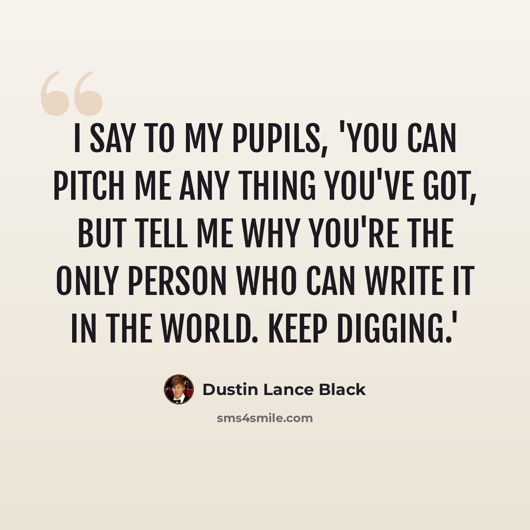 “I say to my pupils, 'You can pitch me any thing you've got, but tell me why you're the only person who can write it in the world. Keep digging.'” quote by Dustin Lance Black