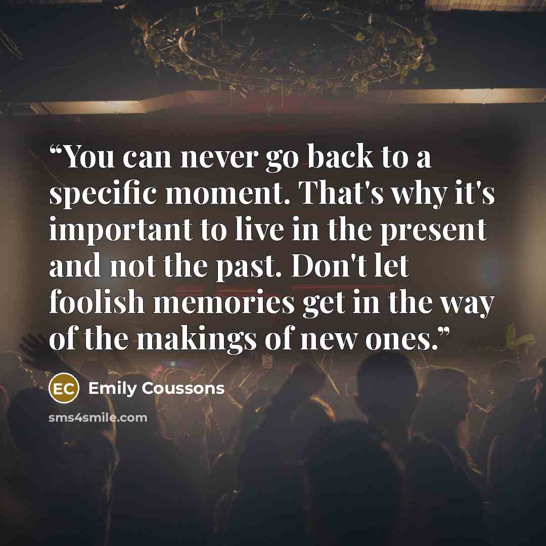 “You can never go back to a specific moment. That's why it's important to live in the present and not the past. Don't let foolish memories get in the way of the makings of new ones.” quote by Emily Coussons