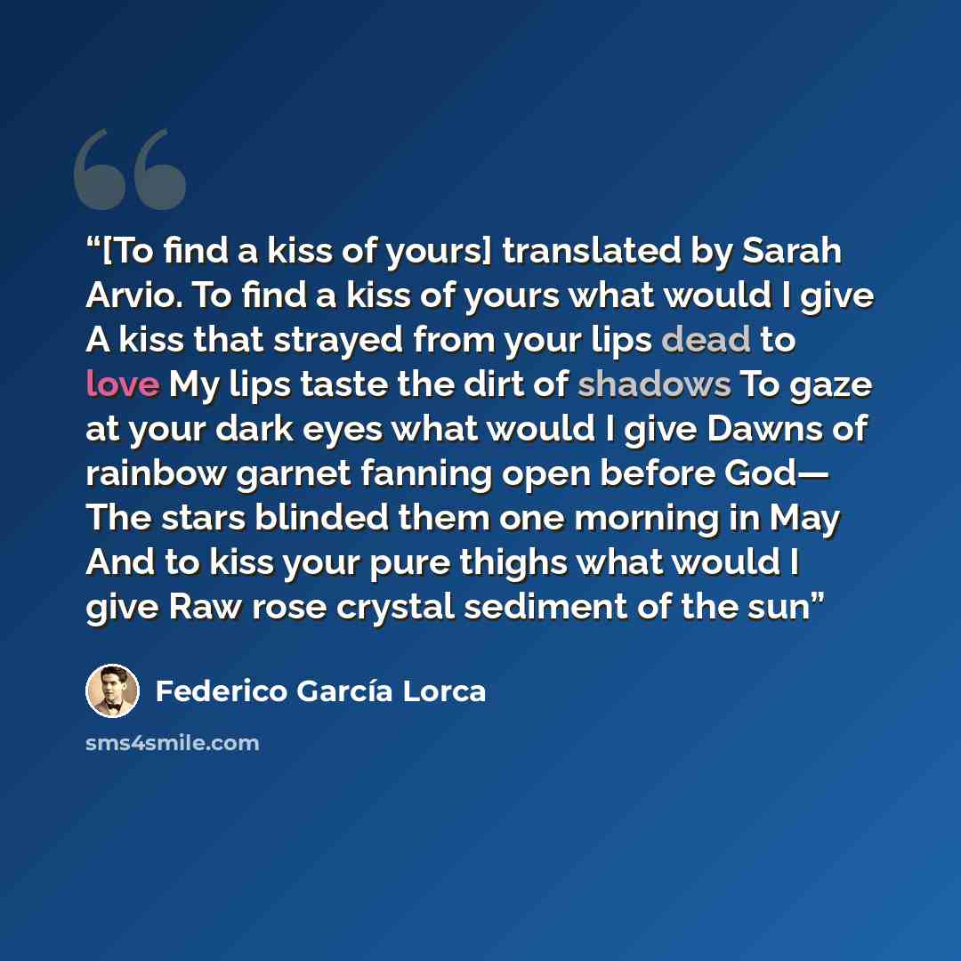 “[To find a kiss of yours] translated by Sarah Arvio. To find a kiss of yours what would I give A kiss that strayed from your lips dead to love My lips taste the dirt of shadows To gaze at your dark eyes what would I give Dawns of rainbow garnet fanning open before God— The stars blinded them one…” quote by Federico García Lorca