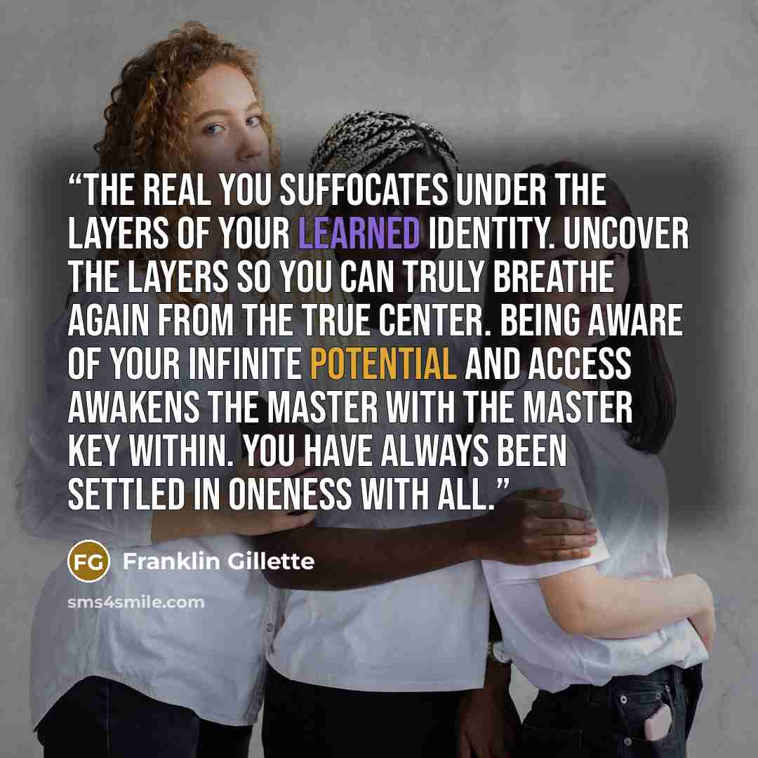 “The real you suffocates under the layers of your learned identity. Uncover the layers so you can truly breathe again from the true center. Being aware of your infinite potential and access awakens the Master with the Master Key within. You have always been settled in oneness with All.” quote by Franklin Gillette