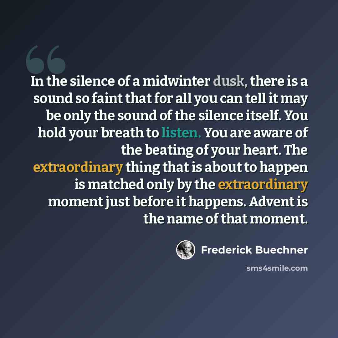 “In the silence of a midwinter dusk, there is a sound so faint that for all you can tell it may be only the sound of the silence itself. You hold your breath to listen. You are aware of the beating of your heart. The extraordinary thing that is about to happen is matched only by the extraordinary…” quote by Frederick Buechner