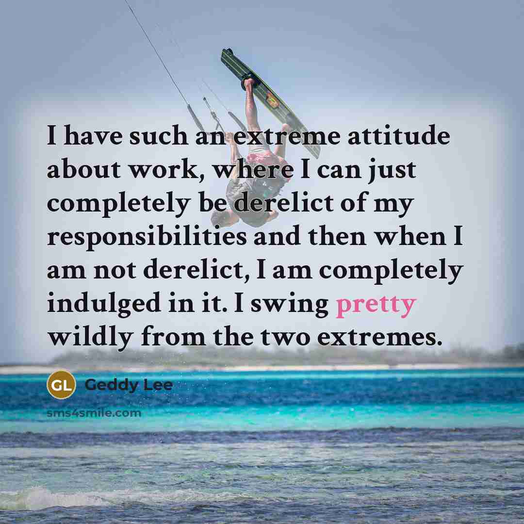 “I have such an extreme attitude about work, where I can just completely be derelict of my responsibilities and then when I am not derelict, I am completely indulged in it. I swing pretty wildly from the two extremes.” quote by Geddy Lee