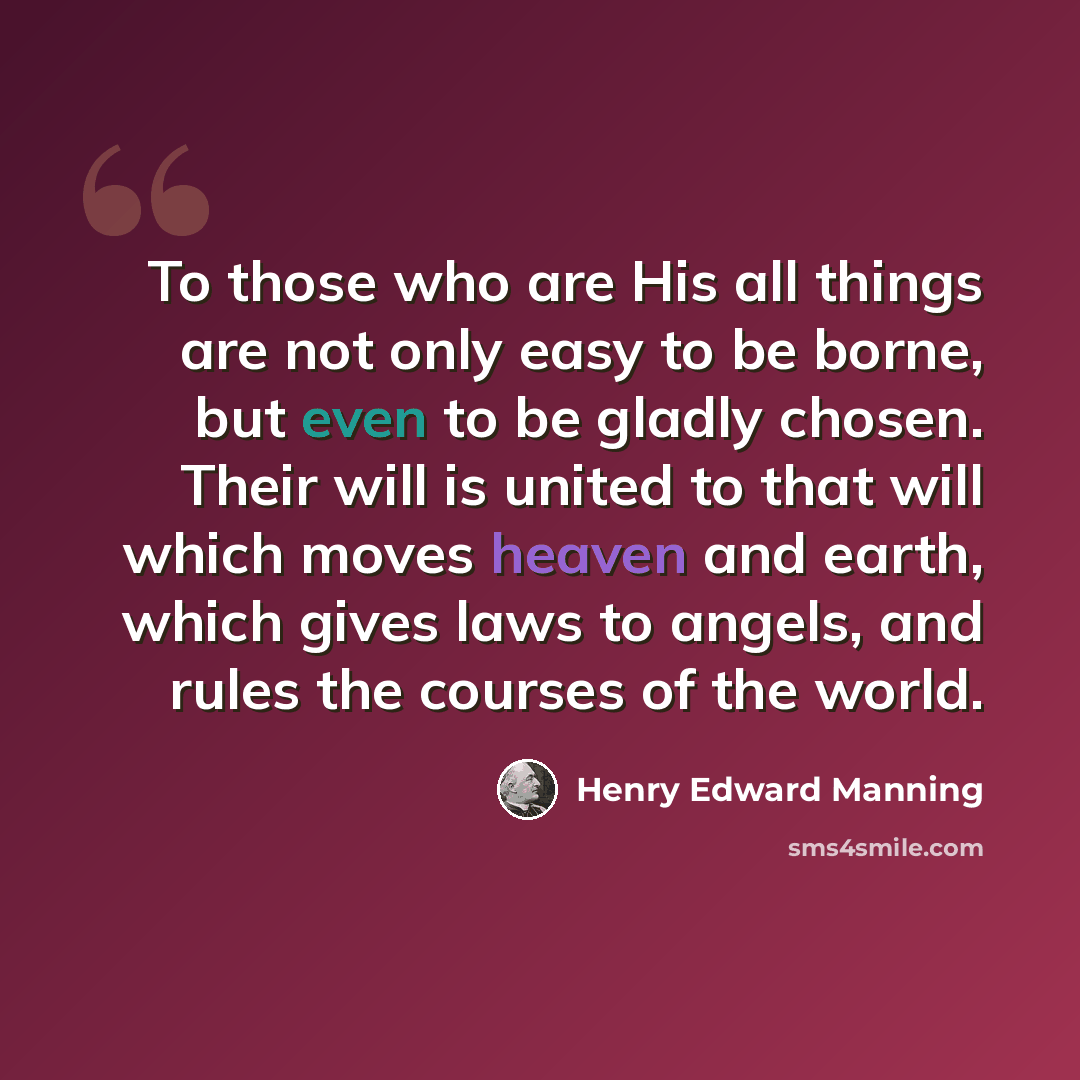 “To those who are His all things are not only easy to be borne, but even to be gladly chosen. Their will is united to that will which moves heaven and earth, which gives laws to angels, and rules the courses of the world.” quote by Henry Edward Manning