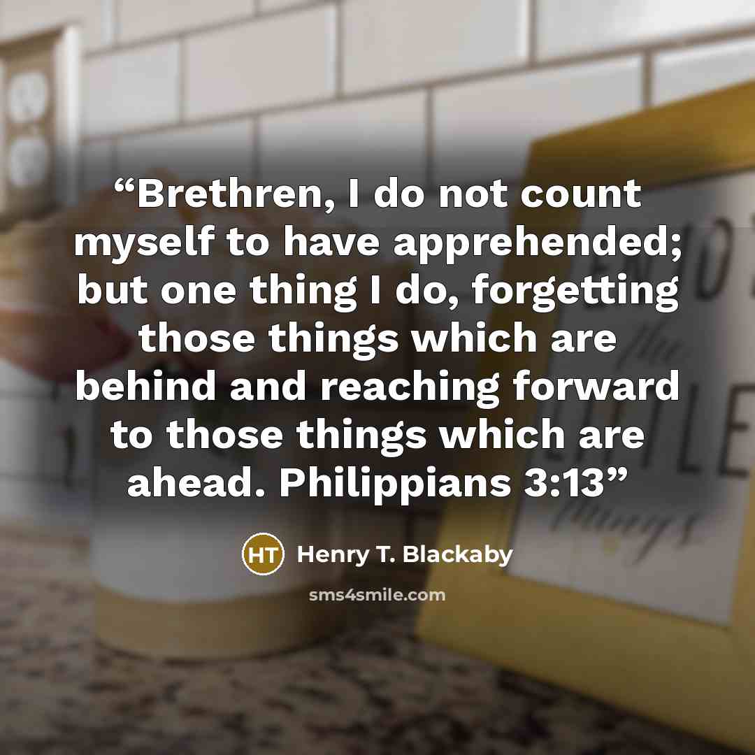 “Brethren, I do not count myself to have apprehended; but one thing I do, forgetting those things which are behind and reaching forward to those things which are ahead. Philippians 3:13” quote by Henry T. Blackaby
