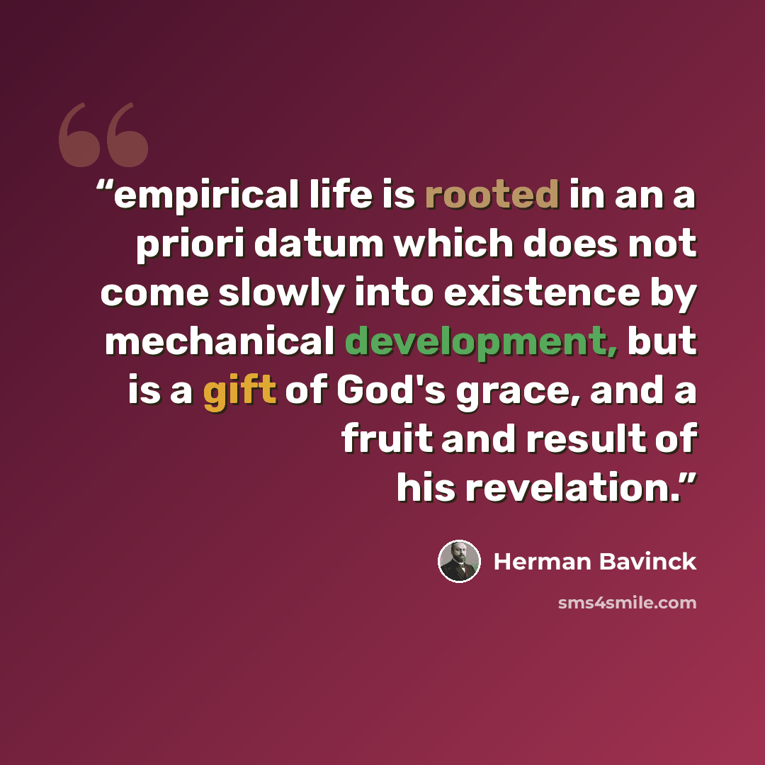 “empirical life is rooted in an a priori datum which does not come slowly into existence by mechanical development, but is a gift of God's grace, and a fruit and result of his revelation.” quote by Herman Bavinck