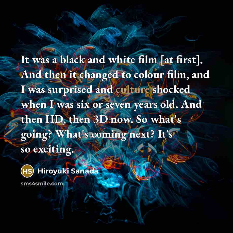 “It was a black and white film [at first]. And then it changed to colour film, and I was surprised and culture shocked when I was six or seven years old. And then HD, then 3D now. So what's going? What's coming next? It's so exciting.” quote by Hiroyuki Sanada