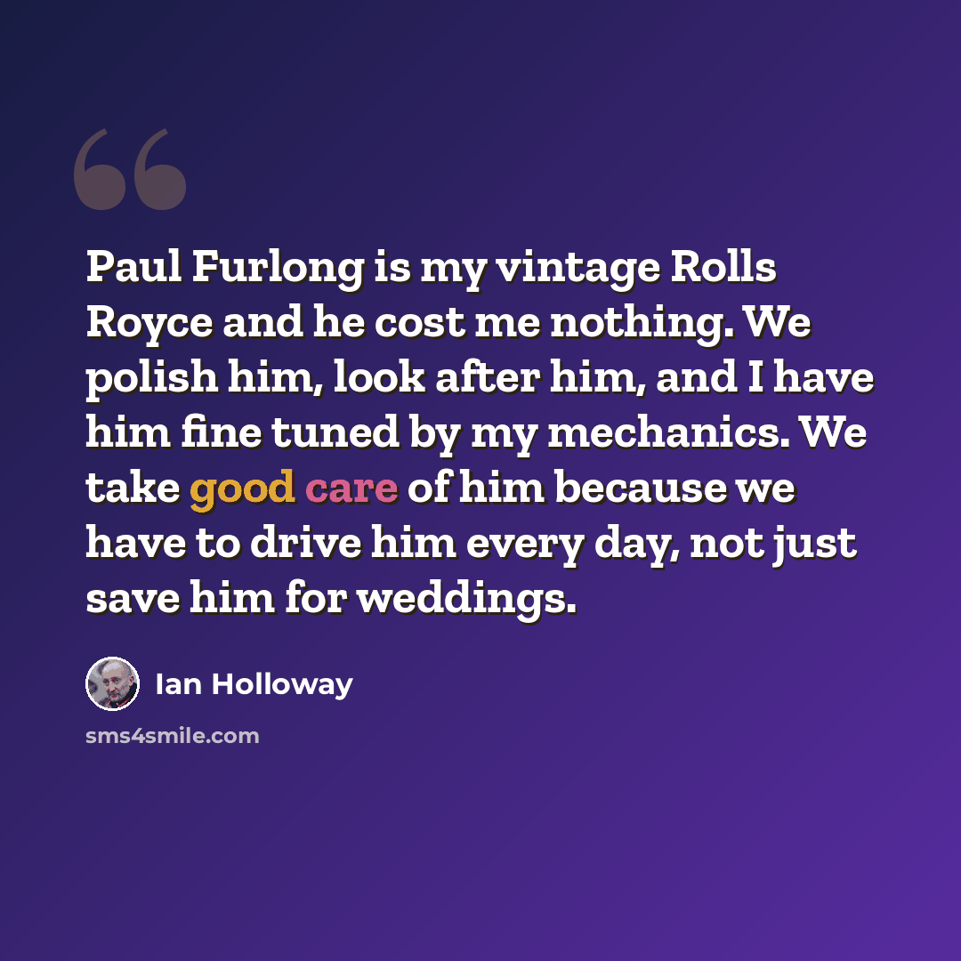 “Paul Furlong is my vintage Rolls Royce and he cost me nothing. We polish him, look after him, and I have him fine tuned by my mechanics. We take good care of him because we have to drive him every day, not just save him for weddings.” quote by Ian Holloway