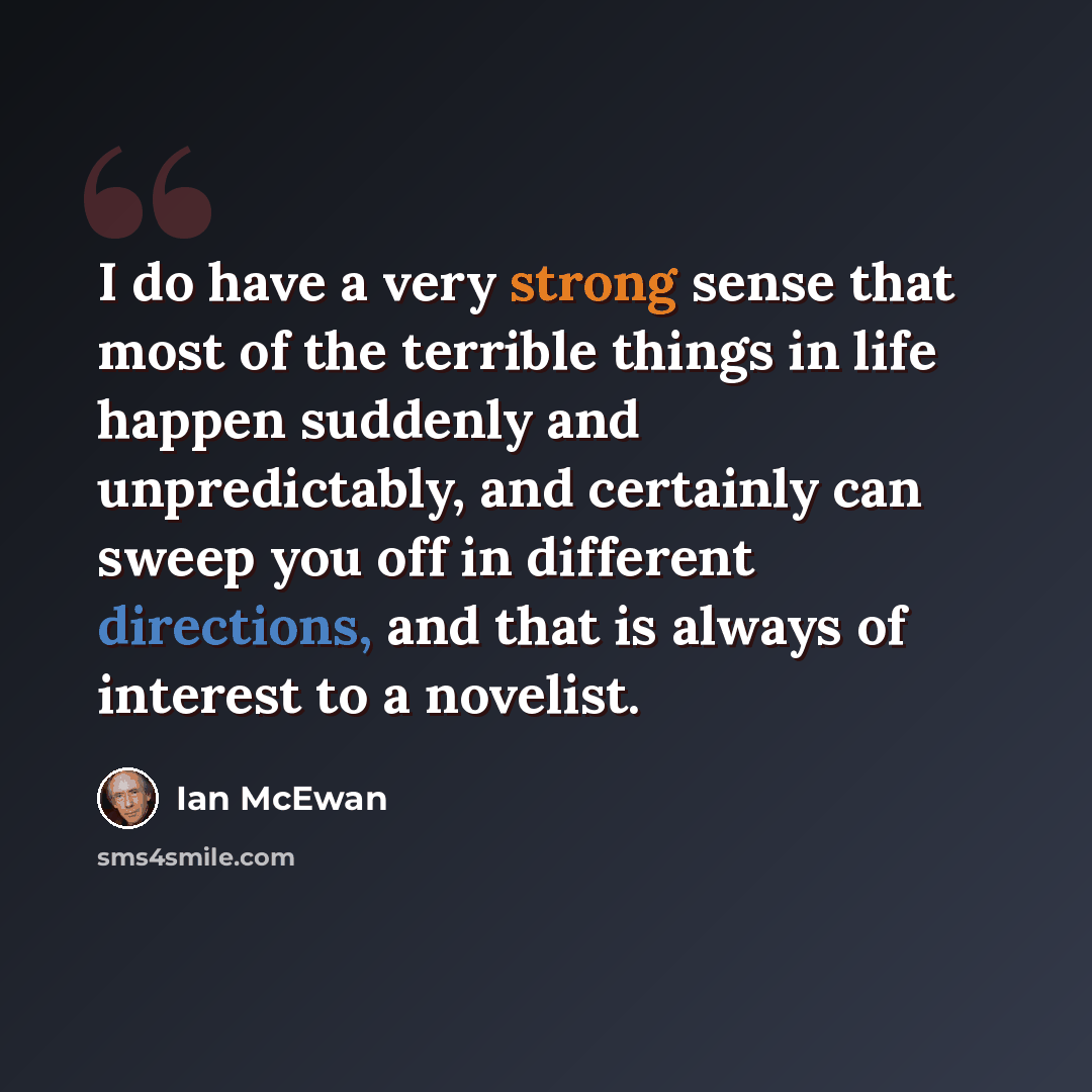 “I do have a very strong sense that most of the terrible things in life happen suddenly and unpredictably, and certainly can sweep you off in different directions, and that is always of interest to a novelist.” quote by Ian Mcewan