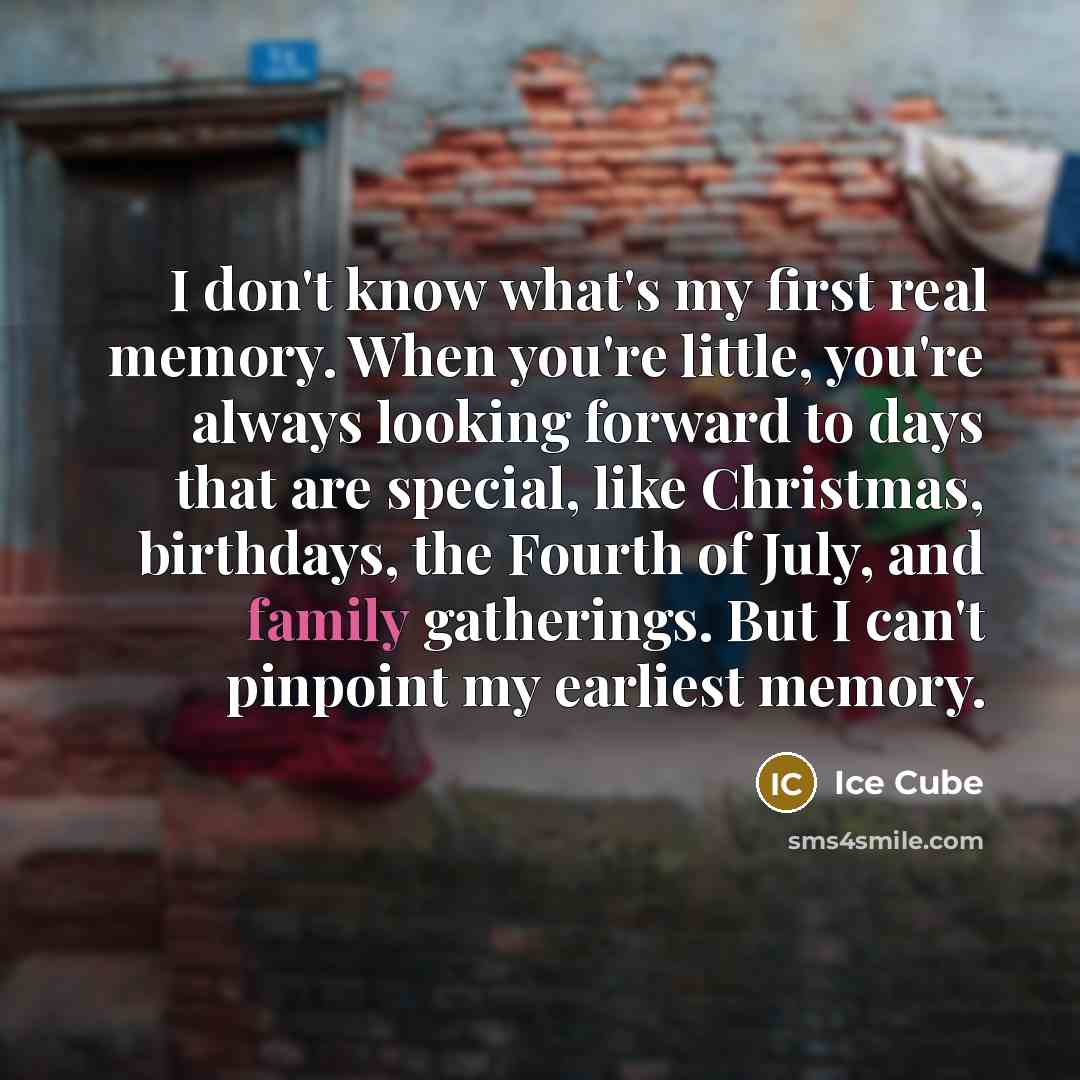 “I don't know what's my first real memory. When you're little, you're always looking forward to days that are special, like Christmas, birthdays, the Fourth of July, and family gatherings. But I can't pinpoint my earliest memory.” quote by Ice Cube