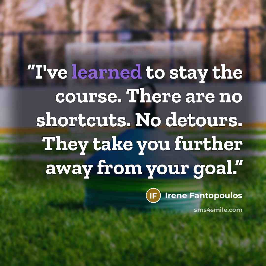“I've learned to stay the course. There are no shortcuts. No detours. They take you further away from your goal.” quote by Irene Fantopoulos
